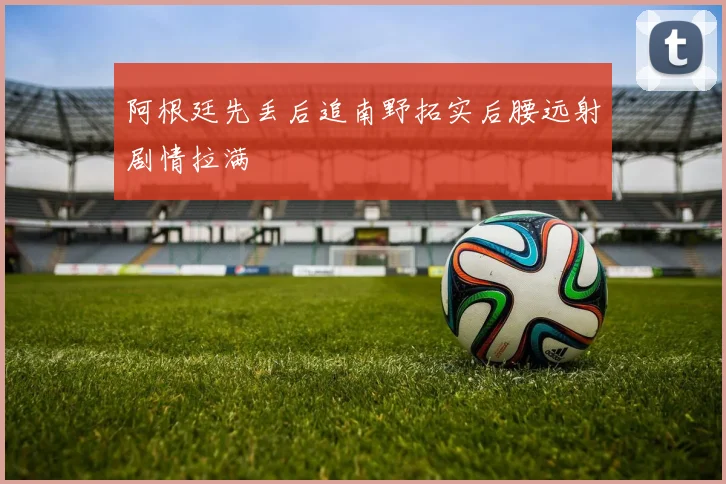 阿根廷先丢后追南野拓实后腰远射剧情拉满
