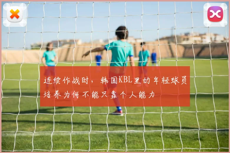 连续作战时,韩国KBL里的年轻球员培养为何不能只靠个人能力