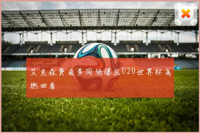 艾克森费南多同场爆发U20世界杯高燃回看