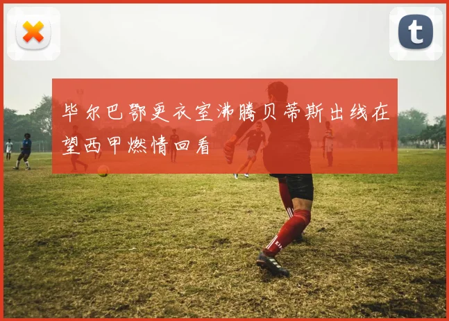 毕尔巴鄂更衣室沸腾贝蒂斯出线在望西甲燃情回看