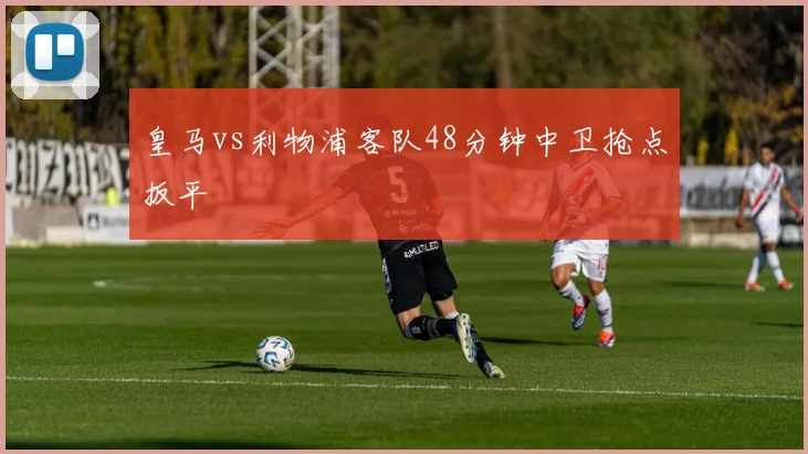 皇马vs利物浦客队48分钟中卫抢点扳平
