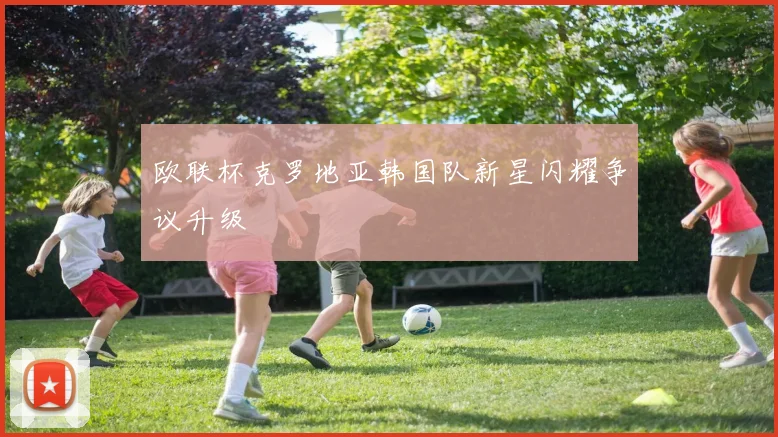 欧联杯克罗地亚韩国队新星闪耀争议升级