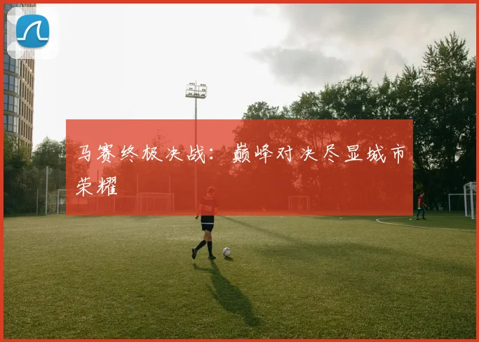 马赛终极决战：巅峰对决尽显城市荣耀