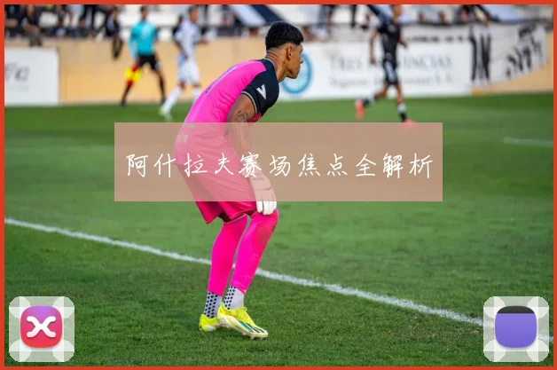 阿什拉夫赛场焦点全解析