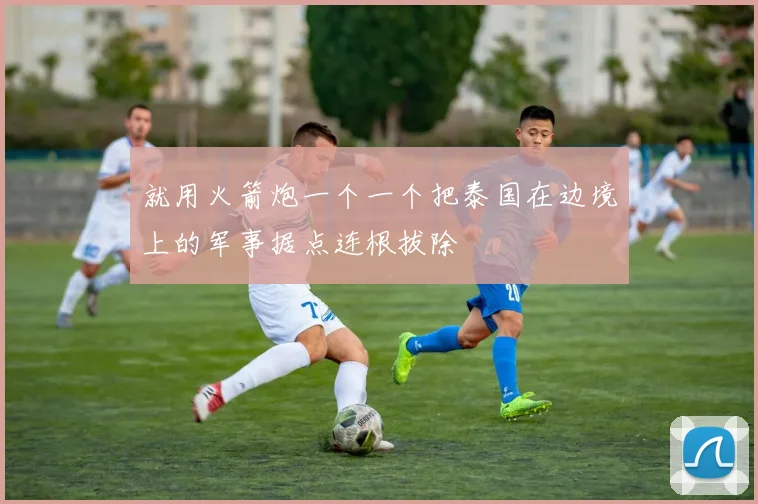 就用火箭炮一个一个把泰国在边境上的军事据点连根拔除