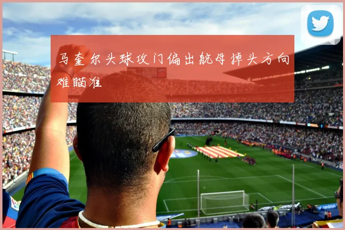 马奎尔头球攻门偏出航母掉头方向难瞄准