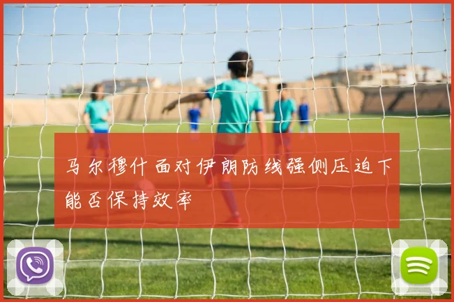 马尔穆什面对伊朗防线强侧压迫下能否保持效率