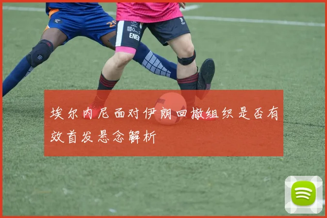 埃尔内尼面对伊朗回撤组织是否有效首发悬念解析