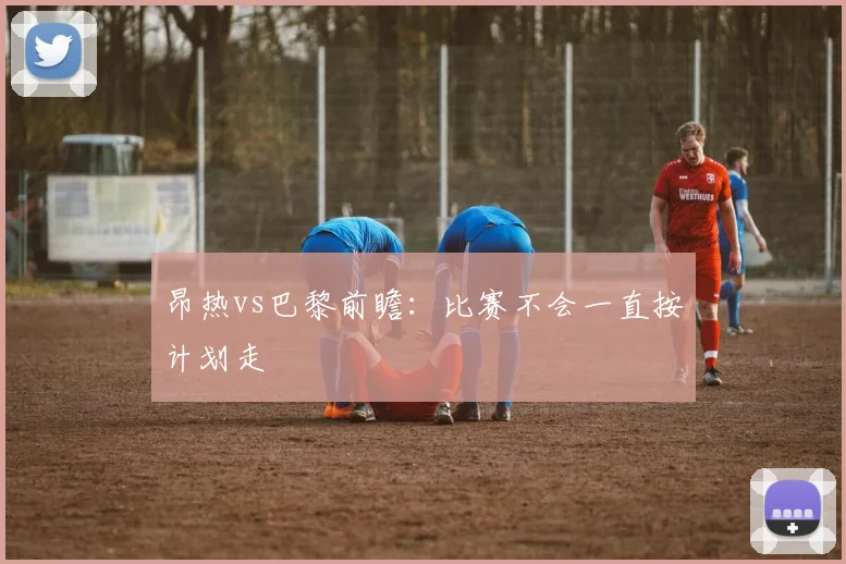 昂热vs巴黎前瞻：比赛不会一直按计划走