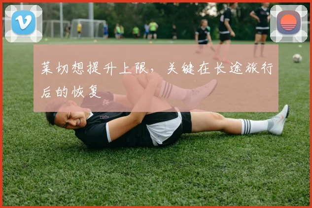 莱切想提升上限，关键在长途旅行后的恢复