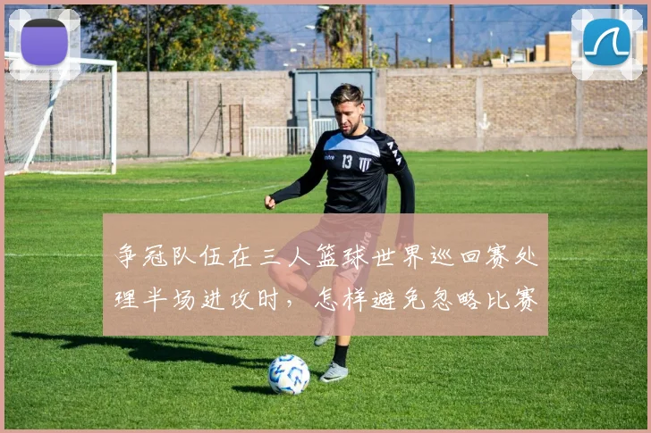争冠队伍在三人篮球世界巡回赛处理半场进攻时,怎样避免忽略比赛节奏