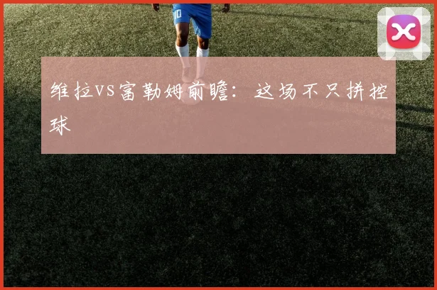 维拉vs富勒姆前瞻：这场不只拼控球