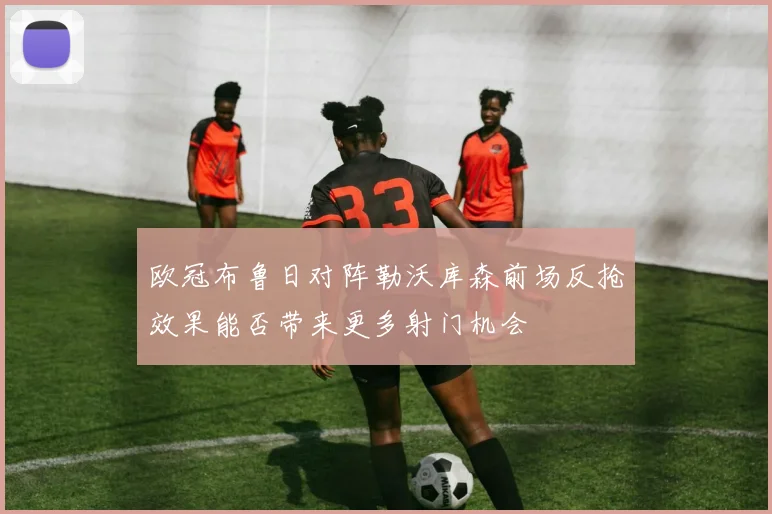 欧冠布鲁日对阵勒沃库森前场反抢效果能否带来更多射门机会