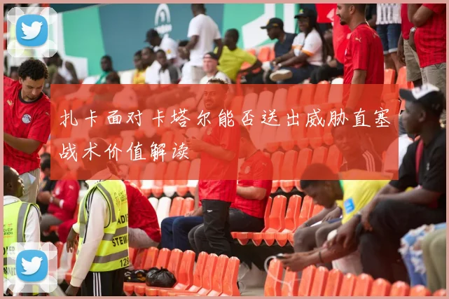 扎卡面对卡塔尔能否送出威胁直塞战术价值解读