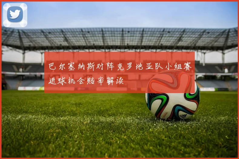 巴尔塞纳斯对阵克罗地亚队小组赛进球机会赔率解读