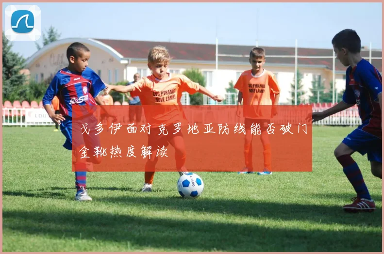 戈多伊面对克罗地亚防线能否破门金靴热度解读