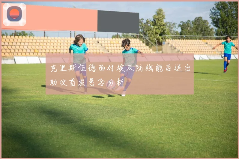 克里斯伍德面对埃及防线能否送出助攻首发悬念分析