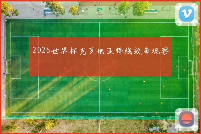 2026世界杯克罗地亚锋线效率观察