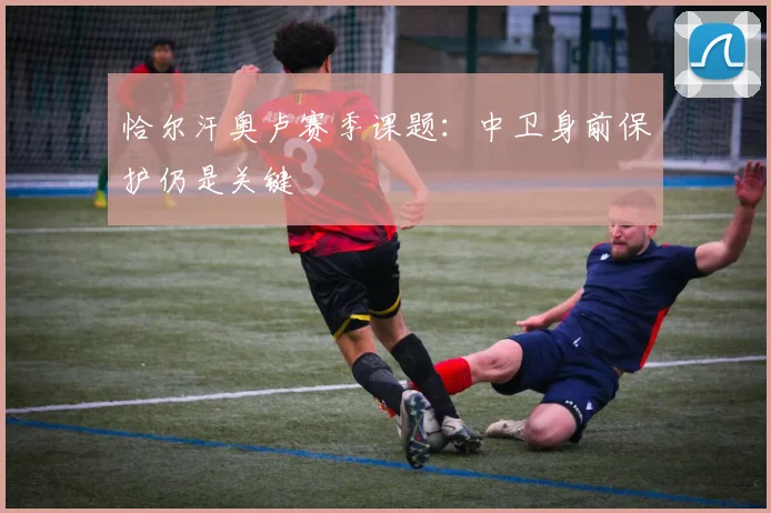 恰尔汗奥卢赛季课题：中卫身前保护仍是关键