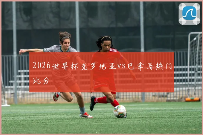 2026世界杯克罗地亚vs巴拿马热门比分