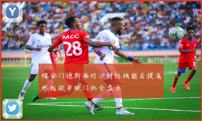 瑞安门德斯面对沙特防线能否提高终结效率破门机会盘点