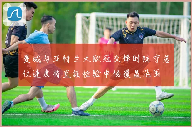 曼城与亚特兰大欧冠交锋时防守落位速度将直接检验中场覆盖范围