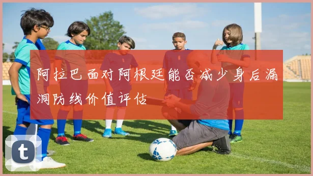 阿拉巴面对阿根廷能否减少身后漏洞防线价值评估