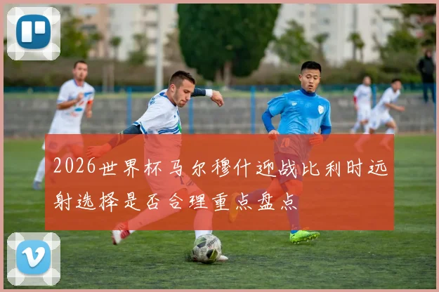 2026世界杯马尔穆什迎战比利时远射选择是否合理重点盘点