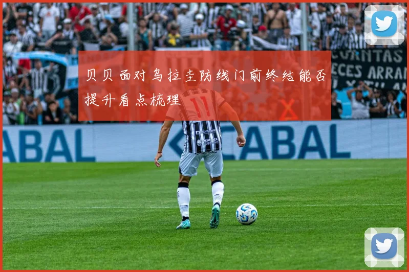 贝贝面对乌拉圭防线门前终结能否提升看点梳理
