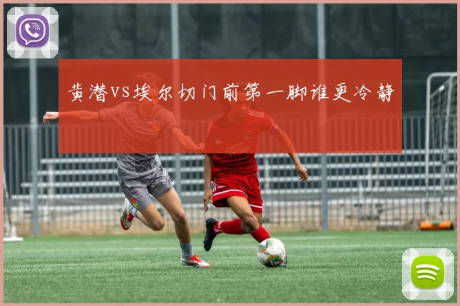 黄潜vs埃尔切门前第一脚谁更冷静