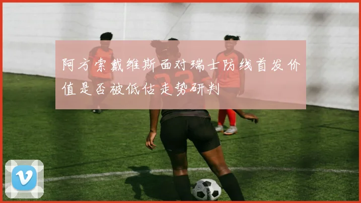 阿方索戴维斯面对瑞士防线首发价值是否被低估走势研判