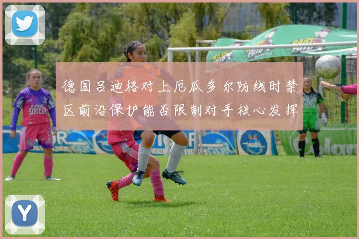 德国吕迪格对上厄瓜多尔防线时禁区前沿保护能否限制对手核心发挥