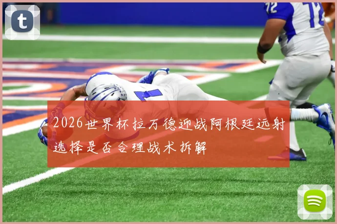 2026世界杯拉万德迎战阿根廷远射选择是否合理战术拆解