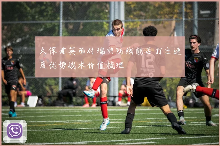 久保建英面对瑞典防线能否打出速度优势战术价值梳理