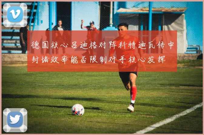 德国核心吕迪格对阵科特迪瓦传中封堵效率能否限制对手核心发挥