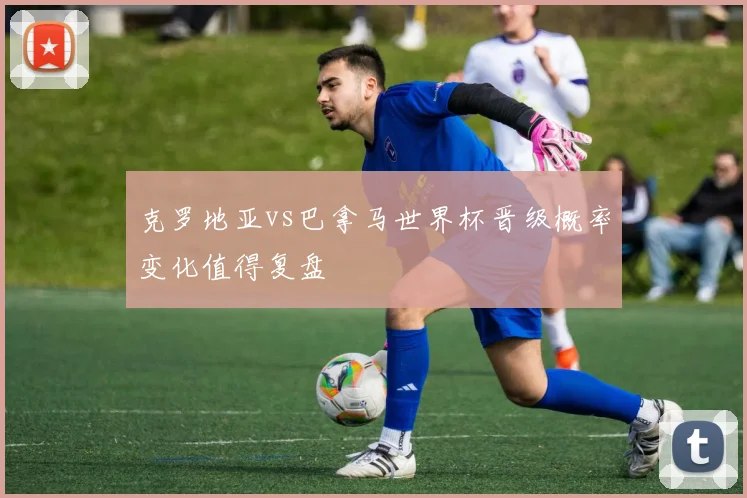 克罗地亚vs巴拿马世界杯晋级概率变化值得复盘