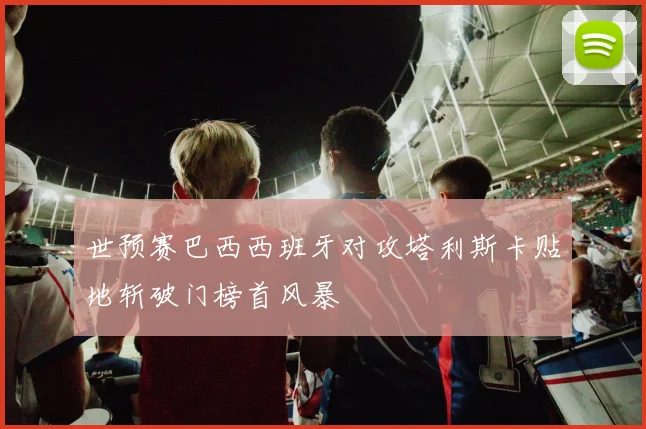 世预赛巴西西班牙对攻塔利斯卡贴地斩破门榜首风暴